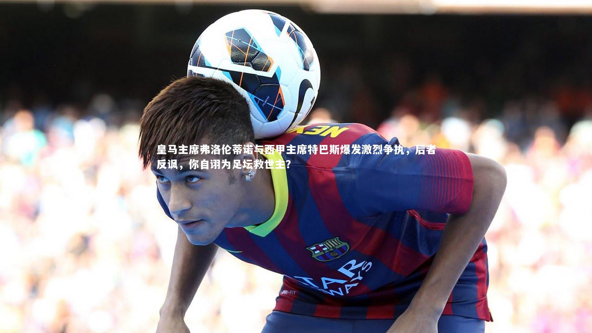 皇马主席弗洛伦蒂诺与西甲主席特巴斯爆发激烈争执，后者反讽，你自诩为足坛救世主？